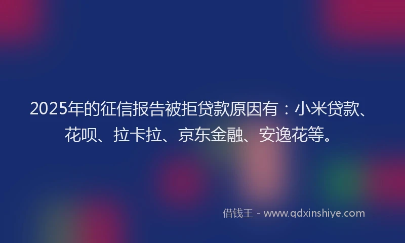 2025年的征信报告被拒贷款原因有：小米贷款、花呗、拉卡拉、京东金融、安逸花等。