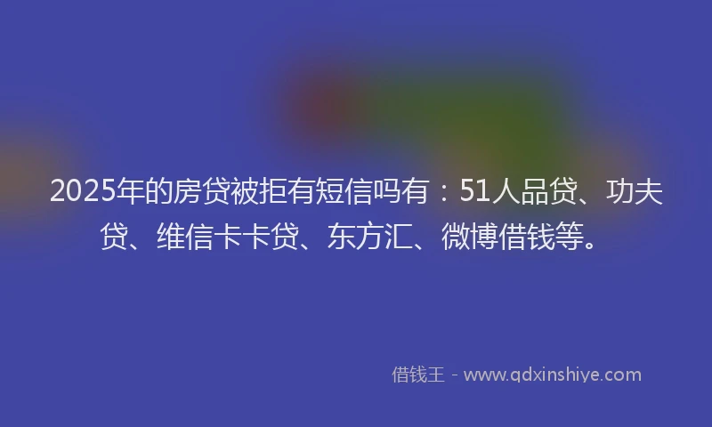 2025年的房贷被拒有短信吗有：51人品贷、功夫贷、维信卡卡贷、东方汇、微博借钱等。