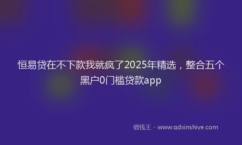恒易贷在不下款我就疯了2025年精选，整合五个黑户0门槛贷款app
