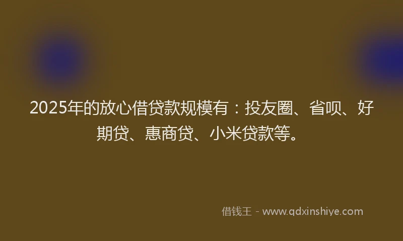 2025年的放心借贷款规模有：投友圈、省呗、好期贷、惠商贷、小米贷款等。