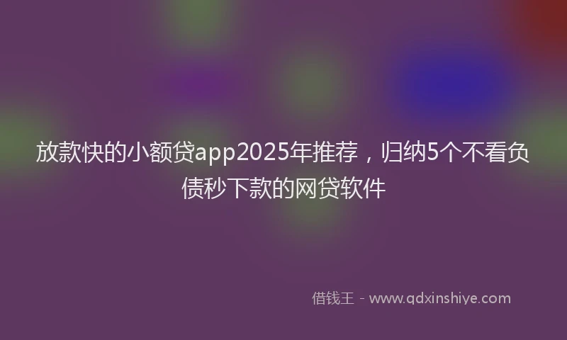 放款快的小额贷app2025年推荐，归纳5个不看负债秒下款的网贷软件