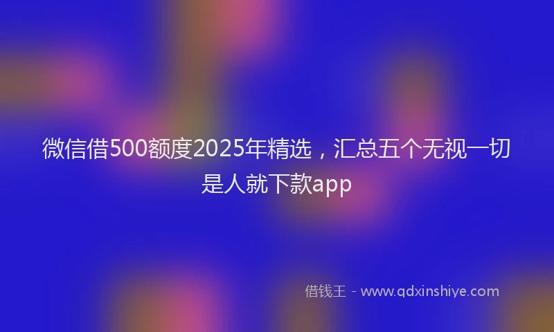 微信借500额度2025年精选，汇总五个无视一切是人就下款app