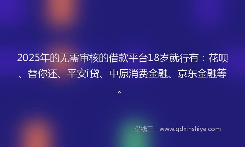 2025年的无需审核的借款平台18岁就行有：花呗、替你还、平安i贷、中原消费金融、京东金融等。