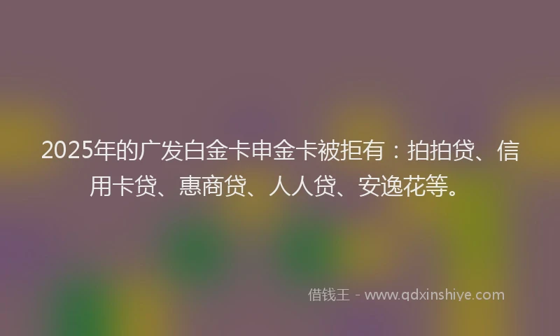 2025年的广发白金卡申金卡被拒有：拍拍贷、信用卡贷、惠商贷、人人贷、安逸花等。