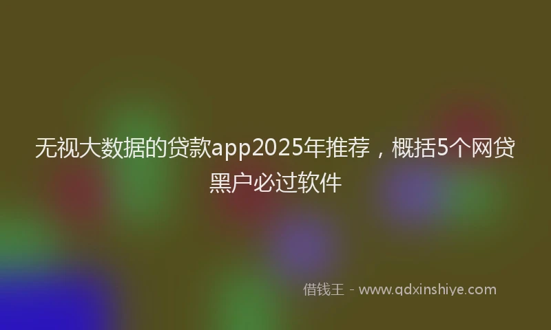 无视大数据的贷款app2025年推荐，概括5个网贷黑户必过软件