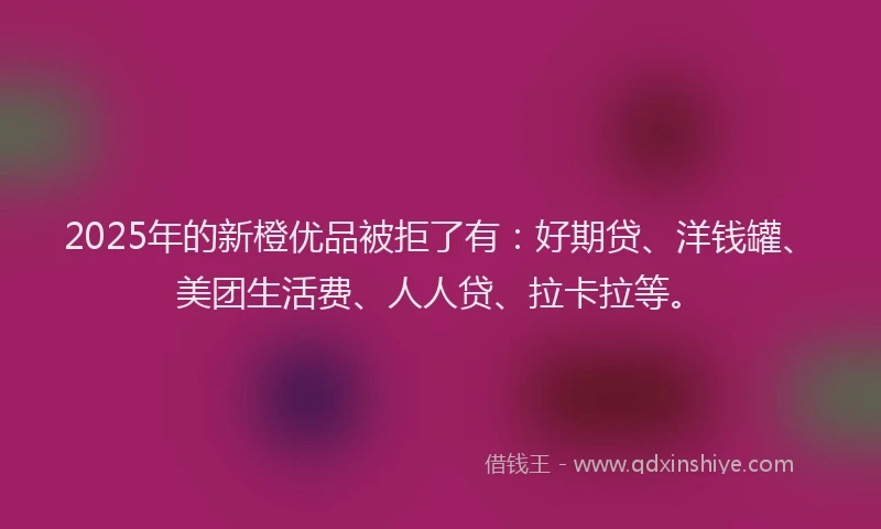2025年的新橙优品被拒了有：好期贷、洋钱罐、美团生活费、人人贷、拉卡拉等。