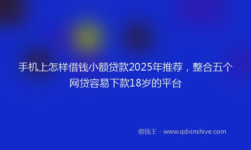 手机上怎样借钱小额贷款2025年推荐，整合五个网贷容易下款18岁的平台