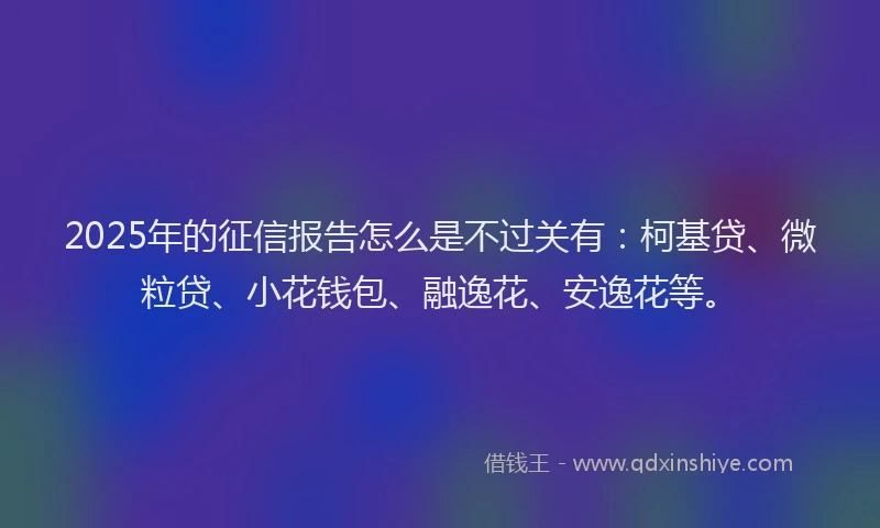 2025年的征信报告怎么是不过关有：柯基贷、微粒贷、小花钱包、融逸花、安逸花等。