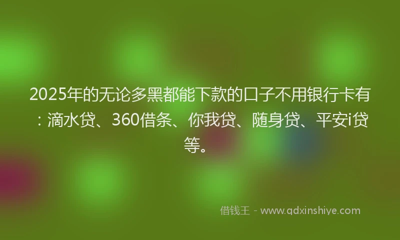 2025年的无论多黑都能下款的口子不用银行卡有：滴水贷、360借条、你我贷、随身贷、平安i贷等。