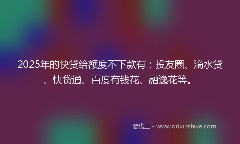 2025年的快贷给额度不下款有：投友圈、滴水贷、快贷通、百度有钱花、融逸花等。