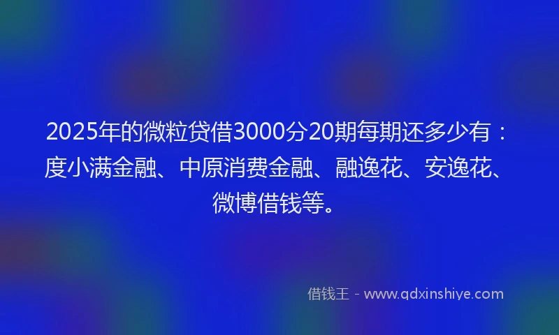 2025年的微粒贷借3000分20期每期还多少有：度小满金融、中原消费金融、融逸花、安逸花、微博借钱等。