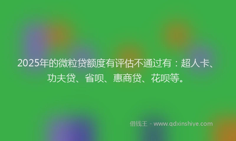 2025年的微粒贷额度有评估不通过有：超人卡、功夫贷、省呗、惠商贷、花呗等。