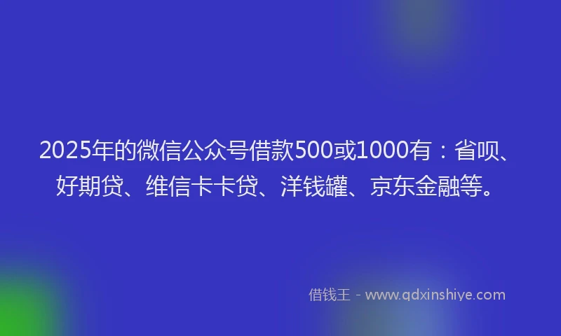 2025年的微信公众号借款500或1000有：省呗、好期贷、维信卡卡贷、洋钱罐、京东金融等。
