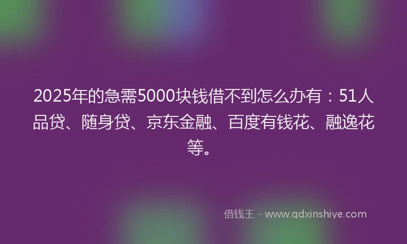 2025年的急需5000块钱借不到怎么办有：51人品贷、随身贷、京东金融、百度有钱花、融逸花等。