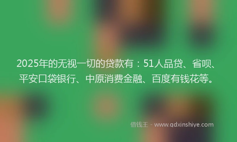 2025年的无视一切的贷款有：51人品贷、省呗、平安口袋银行、中原消费金融、百度有钱花等。