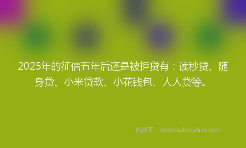 2025年的征信五年后还是被拒贷有：读秒贷、随身贷、小米贷款、小花钱包、人人贷等。