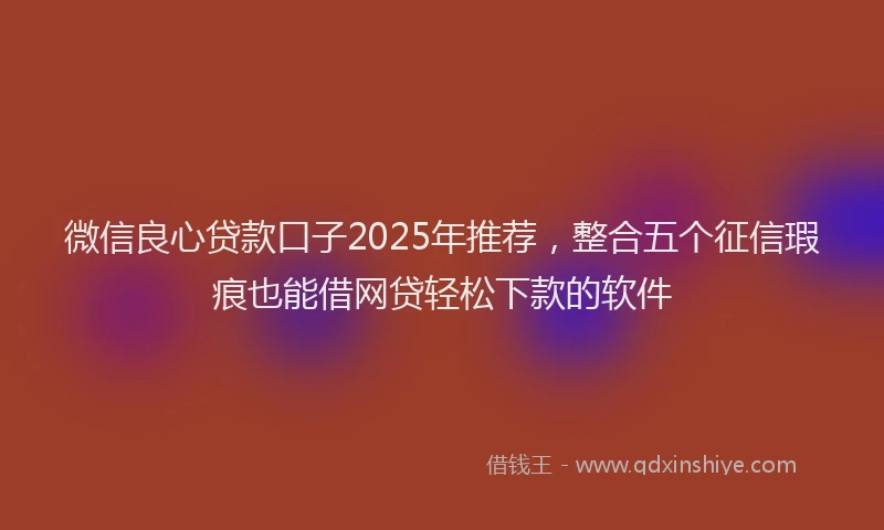微信良心贷款口子2025年推荐，整合五个征信瑕疵也能借网贷轻松下款的软件