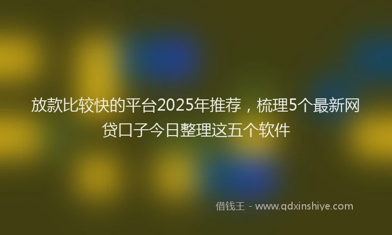 放款比较快的平台2025年推荐，梳理5个最新网贷口子今日整理这五个软件