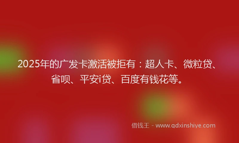 2025年的广发卡激活被拒有：超人卡、微粒贷、省呗、平安i贷、百度有钱花等。