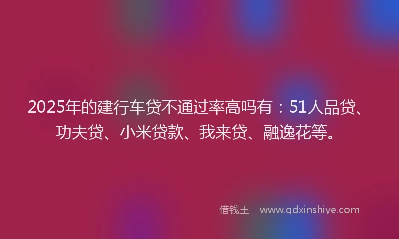 2025年的建行车贷不通过率高吗有：51人品贷、功夫贷、小米贷款、我来贷、融逸花等。