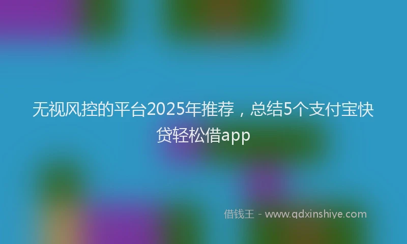 无视风控的平台2025年推荐，总结5个支付宝快贷轻松借app