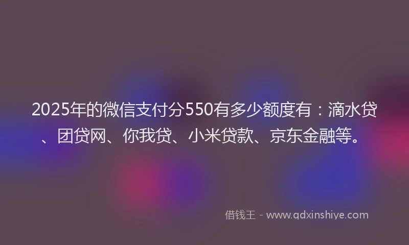 2025年的微信支付分550有多少额度有：滴水贷、团贷网、你我贷、小米贷款、京东金融等。