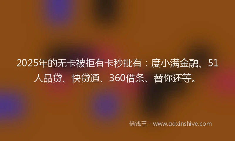 2025年的无卡被拒有卡秒批有：度小满金融、51人品贷、快贷通、360借条、替你还等。