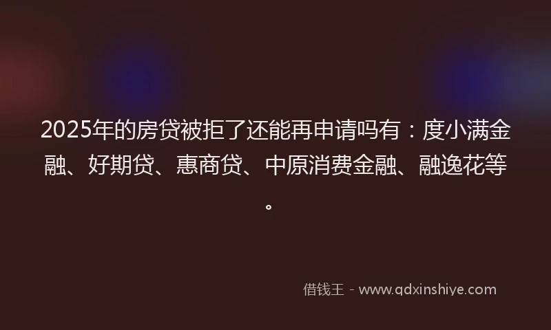 2025年的房贷被拒了还能再申请吗有：度小满金融、好期贷、惠商贷、中原消费金融、融逸花等。