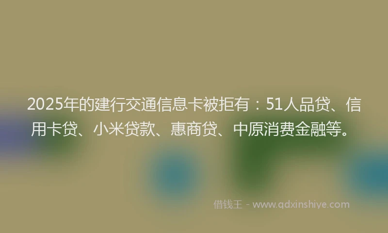 2025年的建行交通信息卡被拒有：51人品贷、信用卡贷、小米贷款、惠商贷、中原消费金融等。