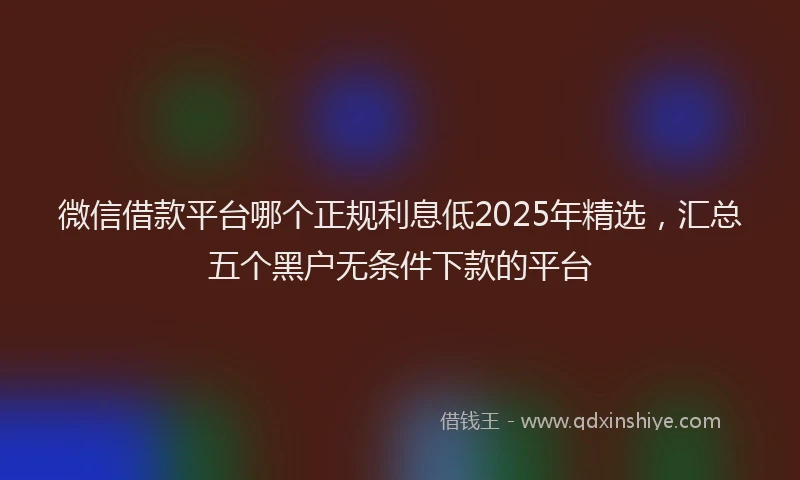 微信借款平台哪个正规利息低2025年精选，汇总五个黑户无条件下款的平台
