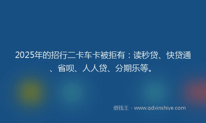 2025年的招行二卡车卡被拒有：读秒贷、快贷通、省呗、人人贷、分期乐等。