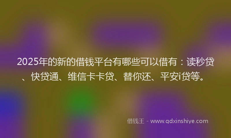 2025年的新的借钱平台有哪些可以借有：读秒贷、快贷通、维信卡卡贷、替你还、平安i贷等。