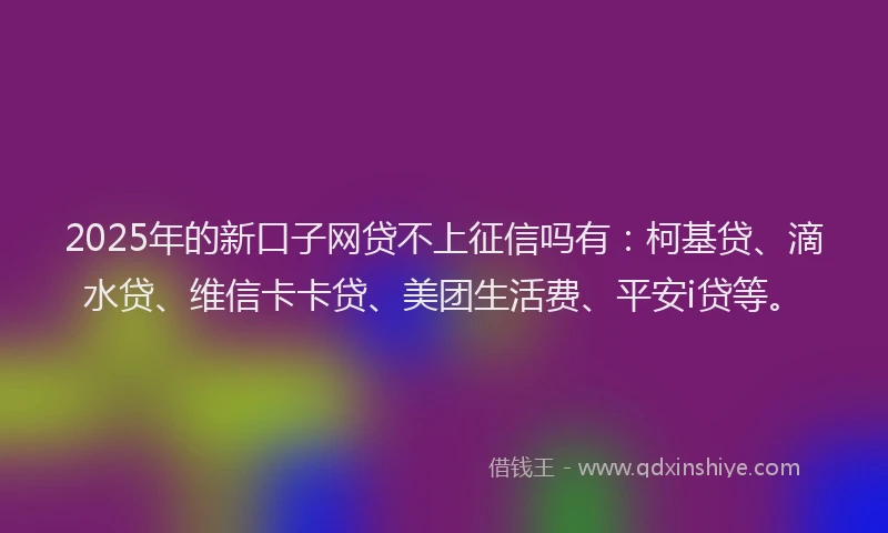 2025年的新口子网贷不上征信吗有：柯基贷、滴水贷、维信卡卡贷、美团生活费、平安i贷等。
