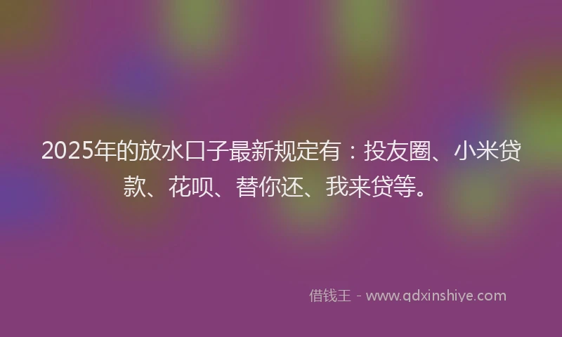 2025年的放水口子最新规定有：投友圈、小米贷款、花呗、替你还、我来贷等。