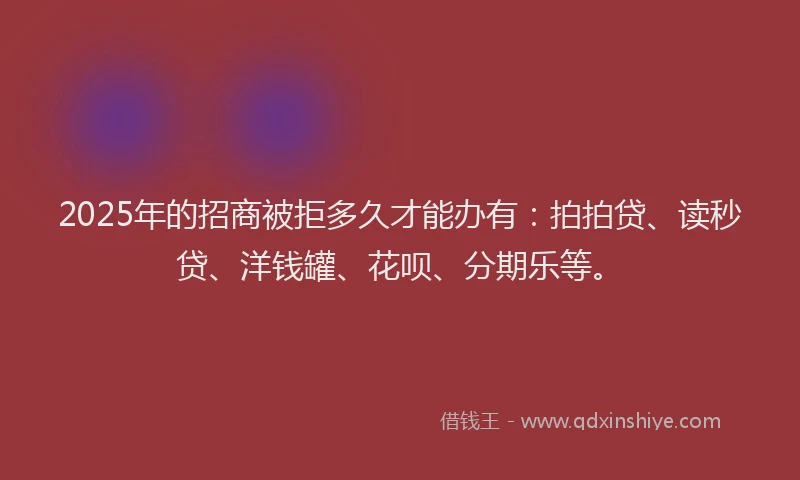 2025年的招商被拒多久才能办有：拍拍贷、读秒贷、洋钱罐、花呗、分期乐等。
