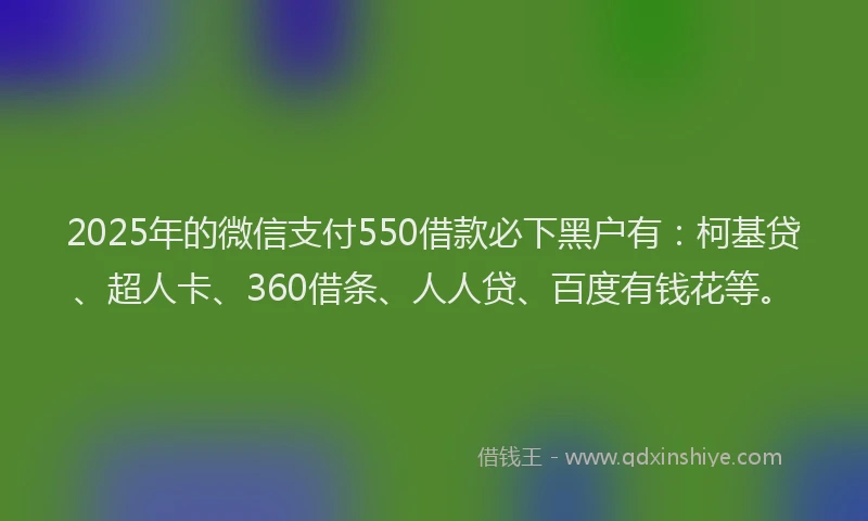 2025年的微信支付550借款必下黑户有：柯基贷、超人卡、360借条、人人贷、百度有钱花等。