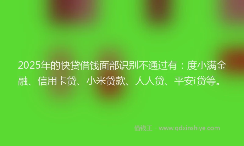 2025年的快贷借钱面部识别不通过有：度小满金融、信用卡贷、小米贷款、人人贷、平安i贷等。