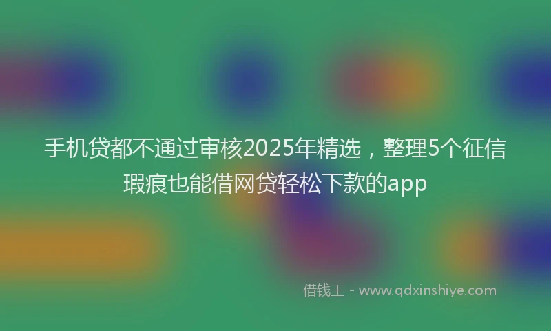 手机贷都不通过审核2025年精选，整理5个征信瑕疵也能借网贷轻松下款的app