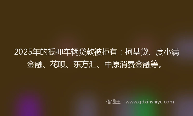2025年的抵押车辆贷款被拒有：柯基贷、度小满金融、花呗、东方汇、中原消费金融等。