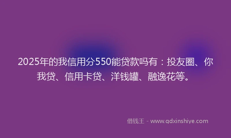 2025年的我信用分550能贷款吗有：投友圈、你我贷、信用卡贷、洋钱罐、融逸花等。