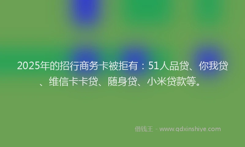 2025年的招行商务卡被拒有：51人品贷、你我贷、维信卡卡贷、随身贷、小米贷款等。