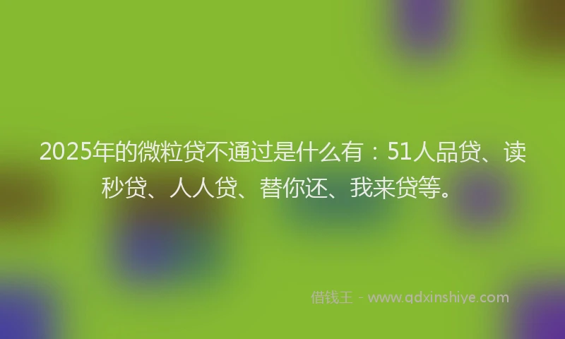 2025年的微粒贷不通过是什么有：51人品贷、读秒贷、人人贷、替你还、我来贷等。