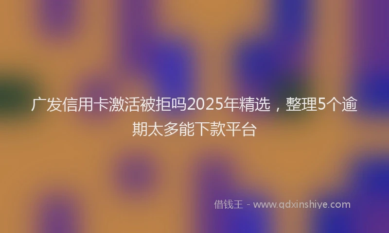 广发信用卡激活被拒吗2025年精选，整理5个逾期太多能下款平台