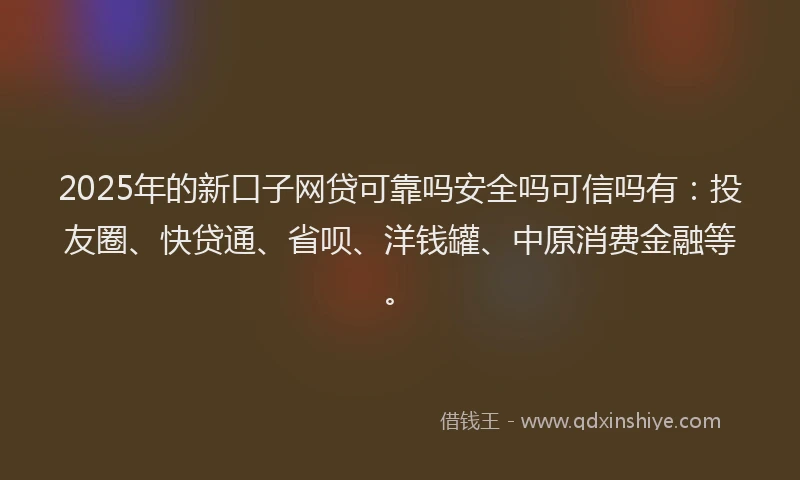 2025年的新口子网贷可靠吗安全吗可信吗有：投友圈、快贷通、省呗、洋钱罐、中原消费金融等。