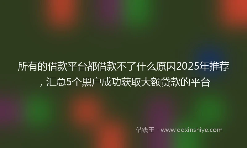 所有的借款平台都借款不了什么原因2025年推荐，汇总5个黑户成功获取大额贷款的平台