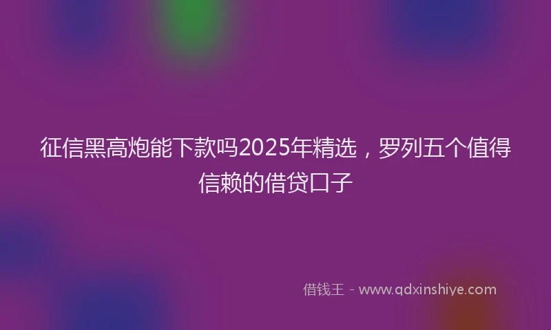 征信黑高炮能下款吗2025年精选，罗列五个值得信赖的借贷口子