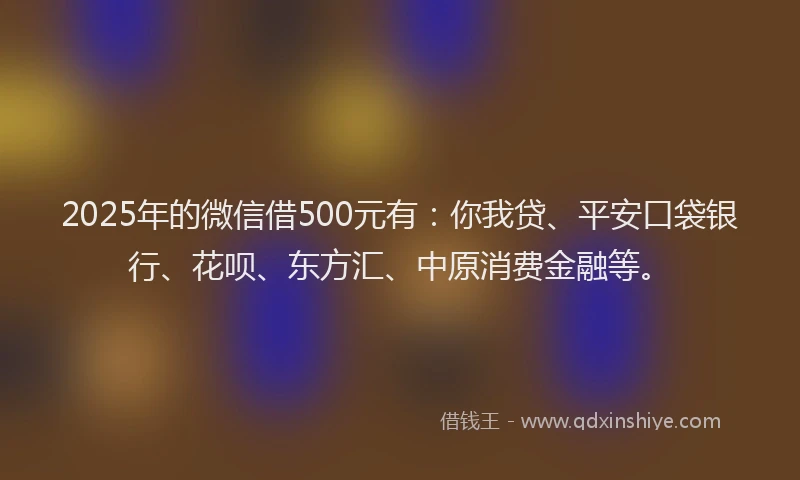 2025年的微信借500元有：你我贷、平安口袋银行、花呗、东方汇、中原消费金融等。