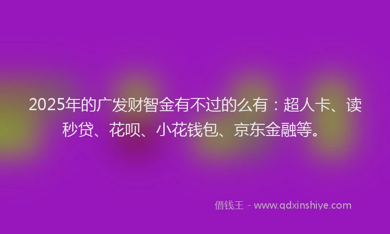 2025年的广发财智金有不过的么有：超人卡、读秒贷、花呗、小花钱包、京东金融等。