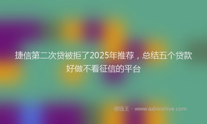 捷信第二次贷被拒了2025年推荐，总结五个贷款好做不看征信的平台