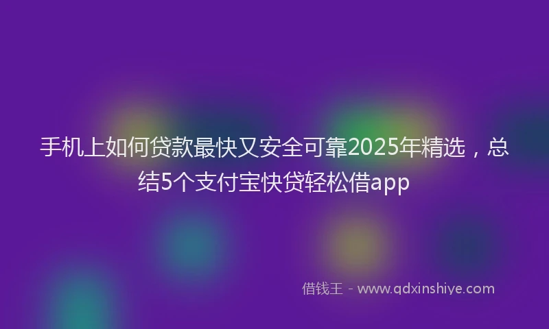 手机上如何贷款最快又安全可靠2025年精选，总结5个支付宝快贷轻松借app